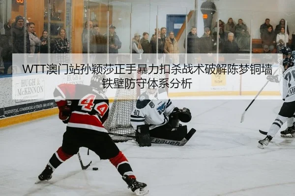 WTT澳门站孙颖莎正手暴力扣杀战术破解陈梦铜墙铁壁防守体系分析